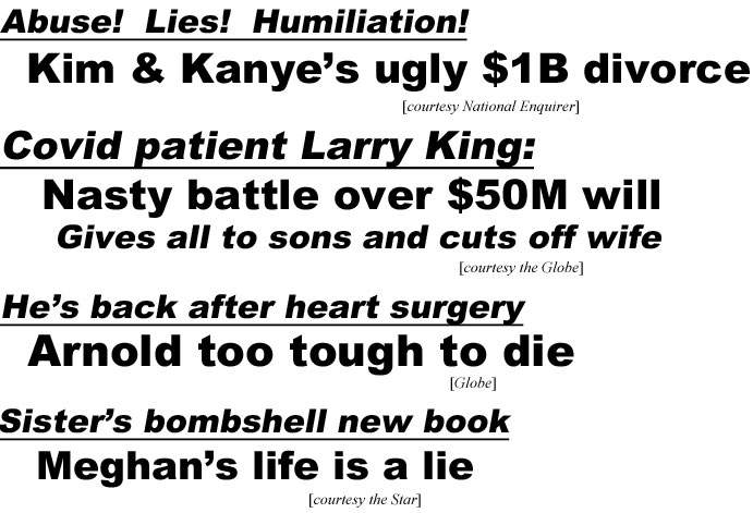 hed21014.jpg Abuse! LIes! Humiliation! Kim & Kanye's ugly $1B divorce (Enquirer); Covid patient Larry King: Naasty battle over $50 will, gives all to sons & cuts off wife (Globe); He's back after heart surgery, Arnold too tough to die (Globe); Sister's bombshell new book, Meghan's life is a lie (Star)