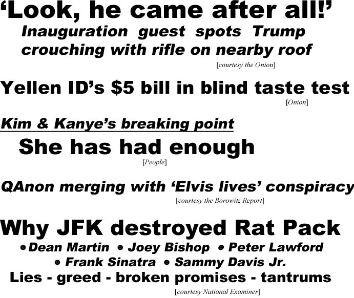hed21015.jpg 'Look he came after all' Inauguration guest spots Trump crouching with rifle on nearby roof (Onion); Yellen ID's $5 bill in blind taste test (Onion); Kim & Kanye's breaking point, she has had enough (People); QAnon merging with 'Elvis lives' conspiracy (Borowitz); Why JFK destroyed Rat Pack, Dean Martin, Joey Bishop, Peter Lawford, Frank Sinatra, Sammy Davis Jr., lies, greed, broken promises, tantrums (Examiner)