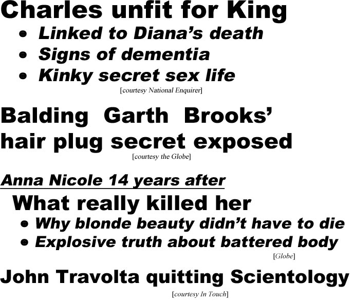 hed21022.jpg Charles unfit for king, linked to Diana's death, signs of dementia (Enquirer); Balding Garth Brooks' hair plug secret exposed (Globe); Anna Nicole 14 years after, what really killed her, why blonde beauty didn't have to diek, explosive truth about battered body (Globe); John Travolta quitting Scientology (In Touch)