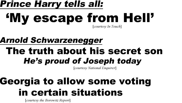 hed21033 Prince Harry tells all: 'My escape from Hell' (In Touch); Arnold Schwarzenegger, The truth about his secret son, He's proud of Joseph today (Examiner); Georgia to allow some voting in certain situations (Borowitz)