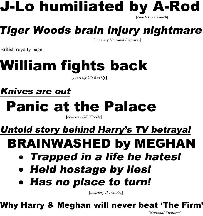 hed21041.jpg J-Lo humiliated by A-Rod (IT); Tiger Woods brain injury nightmare (Enq); British royalty page: William fights back (US); Knives are out, Panic at the Palace (OK); Untold story behind Harry's TV betrayal, brainwashed by Meghan, trapped in a life he hates, held hostage by lies, has no place to turn (Globe); Why Harry & Meghan will never beat "The Firm" (Enq)
