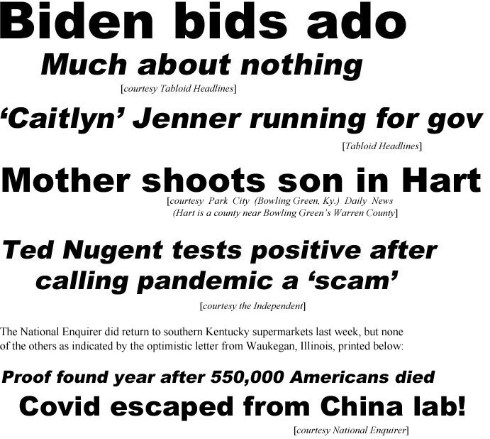 hed21051.jpg Biden bids ado, much about nothing (TH); 'Caitlyn' Jenner running for gov (TH); Mother shoots son in Hart (Park City (Bowling Green, Ky.) Daily News (Hart is a county near Bowling Green's Warren County); Ted Nugent tests positive after calling pandemic a 'scam" (Independent); The National Enquirer did return to southern Kentucky supermarkets last week, but none oft he others as indicated by the optimistic letter from Waukegan, Illinois, printed below: Proof found year after 550,000 Americans died, Covid escaped from China lab! (Enquirer)