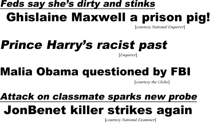 hed21054 Feds say she's dirty & stinks, Ghislaine Maxwell a prison pig! (Enquirer); Prince Harry's racist past (Enquirer); Malia Obama questioned by FBI (Globe); Attack on classmate sparks new probe, JonBenet killer strikes again (Examiner)