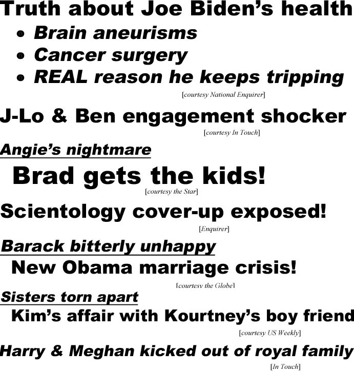hed21063.jpg Truth about Joe Biden's health, brain aneurisms, cancer surgery, real reason he keeps tripping (Enquirer); J-Lo- & Ben engagement shocker (In Touch); Angie's nightmare, Brad gets the kids (Star); Scientology cover-up exposed (Enquirer); Barack bitterly unhappy, new Obama marriage crisis (Globe); Sisters torn apart, Kim's affair with Kourtney's boy friend (US Weekly); Harry & Meghan kicked out of royal family (In Touch)