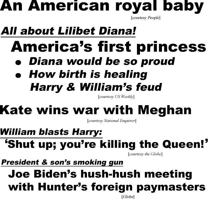 hed21064.jpg An American royal baby (People); All about Lilibet Diana! America's first princess, Diana would be so proud, how birth is healing Harry & William's feud (US Weekly); Kate wins war with Meghan (Enquirer); William blasts Harry, 'Shut up, you're killing the Queen' (Globe); President & son's smoking gun, Joe Biden's hush-hush meeting with Hunter's foreign paymasters (Globe); New book bombshells, 'My Story in My Words", Loretta Lynn, 89; Lucille Ball's darkest secrets exposed, posed naked, sold her body, cheated on Desi, slept her way to the top (Examiner)