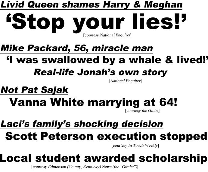 hed21072.jpg Livid Queen shames Harry & Meghan, 'Stop your lies!' (Enquirer); Mike Packard, 56, miracle man, I was swallowed by a whle & lived! Real-life Jonah's own story (Enquirer); Laci's family's shocking decision, Scott Peterson execution stopped (IT); Not Pat Sajak, Vanna White marrying at age 64! (Globe); Local student awarded scolarship (Edmonson (County,Kentucky) News (the "Gimlet"))