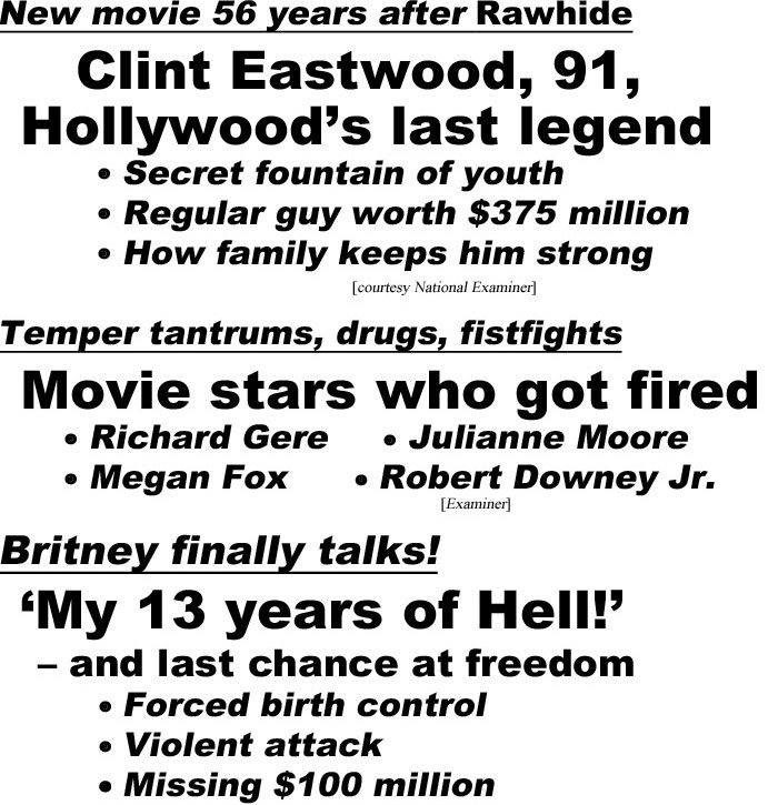 hed21073.jpg New move 56 years after Rawhide, Clint Eastwood, 9a, Hollywood's last legent, secret fountain of youth, regular guy worth $375 million, how family keeps him strong (Examiner); Temper tantrums, drugs, fistfights, Movie stars who got fired, Richard Gere, Julianne Moore, Megan Fox, Robert Downey Jr. (Examiner); Britney finally talks, 'My 13 years of Hell', - and last chance at freedom, forced birth control, violent attack, missing $100 million (In Touch)