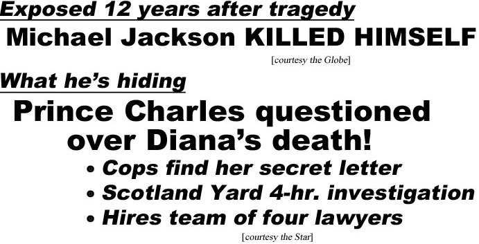 hed210732.jpg Exposed 12 years after tragedy, Michael Jackson KILLED HIMSELF (Globe); What he's hiding, Prince Charles questined over Diana's death, cops find her secret letter, Scotland Yard 4-hr. investigation, hires team of four lawyers (Star)