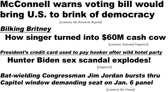 hed21081.jpg McConnell warns voting bill would bring U.S. to brink of democracy (Borowitz); Bilking Britney, how singer turned into $60M cash cow (National Enquirer); President's credit card used to pay hooker after wild hotel party, Hunter Biden sex scandal explodes! (Enquirer); Bat-wielding Congressman Jim Jordan bursts thru Capitol window demanding seat on Jan. 6 panel (Onion)