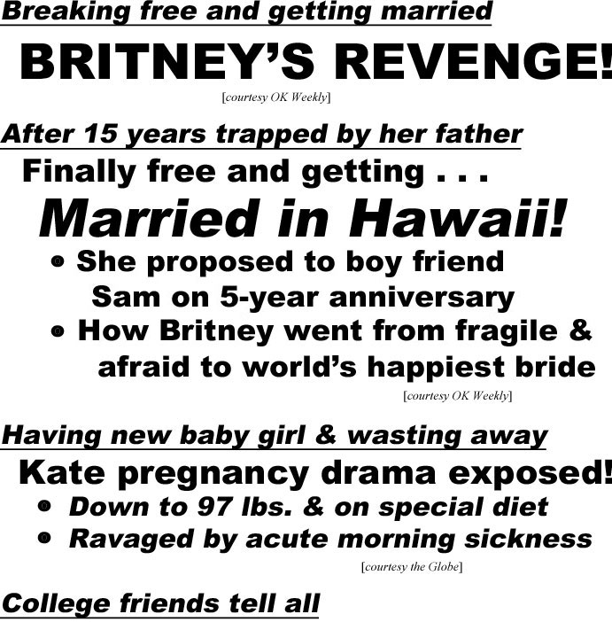 hed21082.jpg Breaking free & getting married, BRITNEY'S REVENGE! (OK Weekley); After 15 years trapped by her father, Finally free & getting . . . Married in Hawaii!, She proposed to boy friend Sam on 5-year anniversary, How Britney went from fragile & afraid to world's happiest bride (OK Weekly); Having new baby girl & wasting away, Kate pregnancy drama exposed!,Down to 97 lbs & on special diet, Ravaged by acute morning sickness (Globe); College friends tell all, Meghan was in love with William! Had poster of him in dorm room, no wonder Kate hates her (In Touch Weekly)