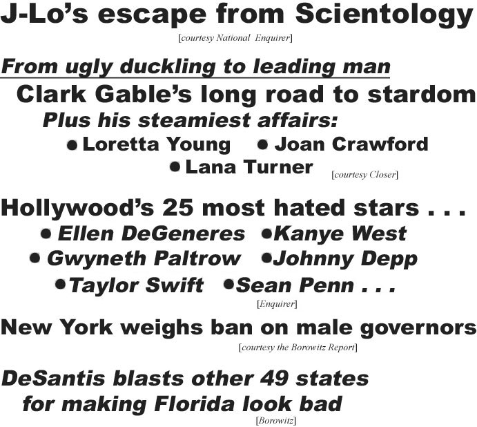 hed21083.jpg J-Lo's excape from Scientology (Enquirer); From ugly duckling to leading man, Clark Gable's long road to stardom, plus his steamisest affiars: Loretta Young, Joan Crawford, Lana Turner (Closer); Hollywood's 25 most hated stars, Ellen DeGeneres, Kanye West, Gwyneth Paltrow, Johnny Depp, Taylor Swift, Sean Penn (Enquirer); New York weighs ban on maile governors (Bowowitz Report); DeSantis blasts other 49 states for making Florida look bad (Borowitz)