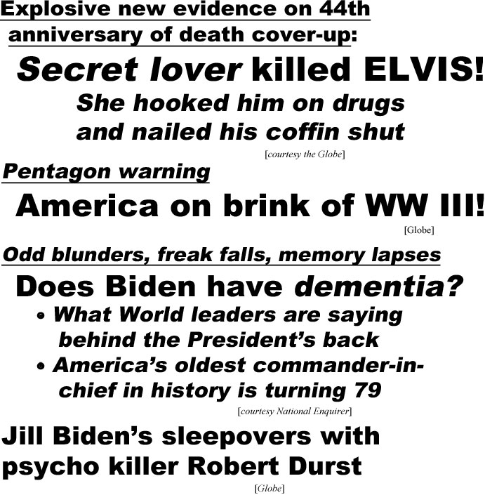 hed21084.jpg Explosive new evidence on 44th  anniversary of death cover-up, secret lover killed Elvis! she hooked him on drugs and nailed his coffin shut (Globe); Pentagon warning, America on brink of WW III! (Globe); Odd blunders, freak falls, memrry lapses, does  Biden have dementia! What World leaders are saying behind  the President's back, America's oldest commander-in-chief fin history turning 79 (Enquirer); Jill Biden's sleepovers with psycho killer Robert Durst (Globe)