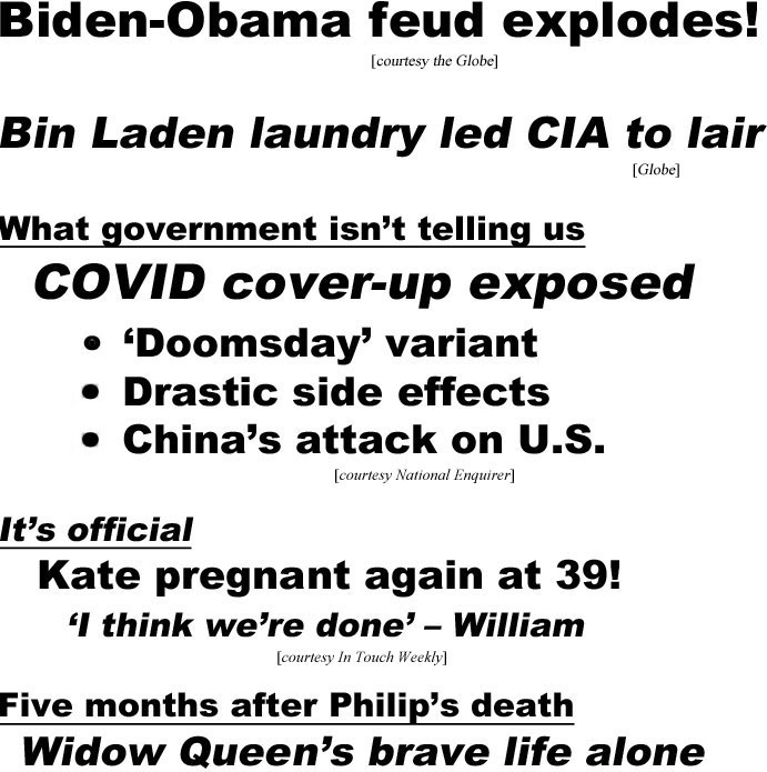hed21091.jpg Biden-Obama feud explodes! (Globe); Bin Laden laundry led CIA to lair (Globe); What government isn't telling us, COVID cover-up exposed, 'doomsday'variant, drastic side effects, China's attack on U.S. (Enquirer) , It's official, Kate pregnant agains at 39! 'I think we're done' - William (In Touch); Five months after Philip's death, Widow Queen's brave life alone (Examiner)