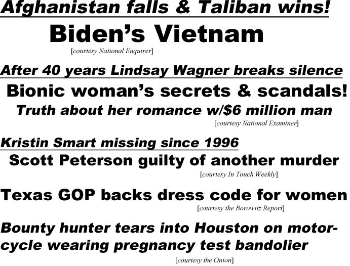 hed29012.jpg Afgthanistan falls & Taliban wins, Biden's Vietnam (Enquirer); After 40 years Lindsay Wagner breaks silence, bionic woman's secrets & scandals, truth about her romance w/$6 million man (Examiner); Kristin Smart missing since 1996, Scott Peterson guilty of another murder (IT); Texas GOP backs drress code for woman (Borwitz); Bounty hunter tears into Houston on motorcycle wearing pregnancy test bandolier (Onion)