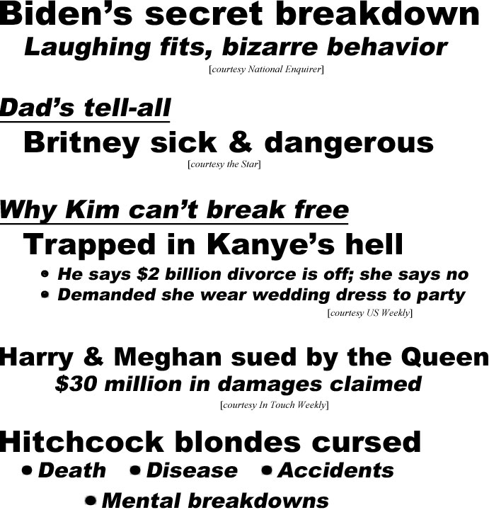 hed21093.jpg Biden's secret breakdown, laughing fits, bizarre behavior (Enqirer); Dad's tell-all, Britney sick & dangerous (Star); Why Kim can't break free (trapped in Kanye's hell), he says $2 billion divorce is off; she says no; demanded she wear wedding dress to party (US); Harry & Meghan sued by the Queen, $30 million in damages claimed (IT); Hitchcock blondes cursed, death, disease, accidents, mental breakdowns, Grace Kelly, Eva Marie Saint, Kim Novak, Tippi Hedren (Examiner)