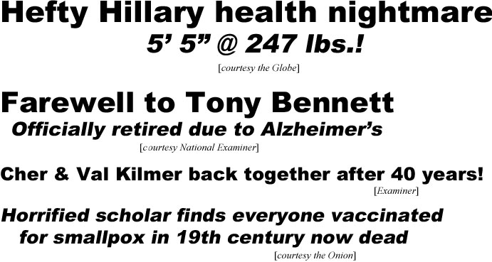 hed21094.jpg Hefty Hillary health nightnare, 5'5" @247 lbs (Globe); Farewell to Tony Bennett, officially retired due to Alzheimer's (Examiner); Cher & Val Kilmer back together after 40 years! (Examiner); Horrified scholar finds everyone vaccinated for smallpox in 19th centurey now dead (Onion)