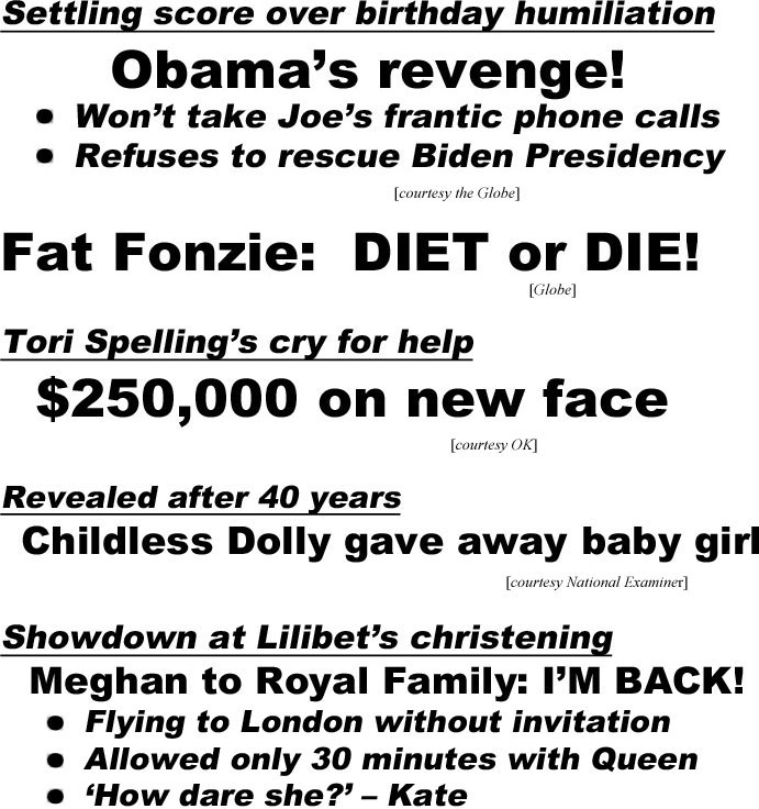 hed21101.jpg Settling score over birthday humiliation, Obama's revenge, Won't take Joe's frantic phone calls, refuses to rescue Biden presidency (Globe); Fat Fonzie: Diet or die! (Globe); Tori Spelling's cry for help, $250,000 on new face (OK); Revealed after 40 years, childless Dolly gave away baby girl (Examiner); Showdown at Lilibet's christening, Meghan to Royal Family 'I'm back', flying to London without invitation,allowed only 30 minutes with Queen, "How dare she!' - Kate,  Harry demands royal titles for kids (In Touch); Prince Charles caught selling knighthood for $2.4 million (Enquirer); Charles & Camilla, the truth about their forbidden romance (Examiner)