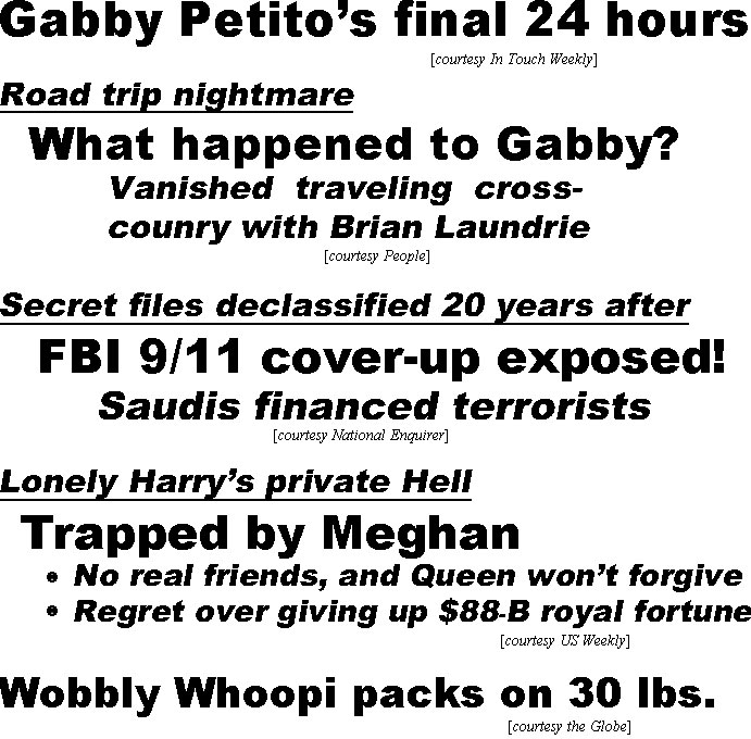 hed21102.jpg Gabby Petito's final 24 hours (IT); Road trip nightmare, what happened to Gabby? vanished traveling cross-country with Brian Laundrie (People); Secret files declassified 20 years after, FBI 9/11 cover-up exposed, Saudis financed terrorists (Enq); Lonely Harr's private Hell, Trapped by Meghan, no real friends& Queen won't forgive, regret over giving up $88-B royal fortune (US); Wobbly Whoopi packs on 30 lbs (Globe)