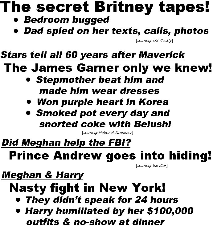 hed21103 The secret Britney tapes, Bedroom bugged, Dad spied on her tests, calls, photos (US); Stars tell all 60 years after Maverick, the James Garner only we knew, stepmother beat him and made him wear dresses, won purple heart in Korea, smoked pot every day & snorted coke with Beluchi (Examiner); Did Meghan help the FBI? Prince Andrew goes into hiding (Star); Meghan & Harry, nasty fight in New York, they didn't speak for 24 hours, Harry humiliated by her $100,000 outfits and no-show at dinner (IT)
