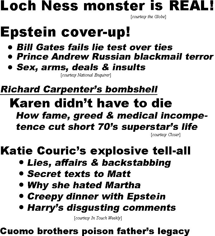 hed21104 Loch Ness monster is real (Globe); Epstein cover-up, Bill Gates fails lie test over ties, Prince Andrew Russian blackmail terror, Sex, arms, deals & insults (Enquirer); Richard Carpenter's bombshell, Karen didn't have to die, how fame, greed & medical incompetence cut short 70's superstar's life (Closer); Katie Couric's explosive tell-all, lies, affairs & backstabbing, secret texts to Matt, why she hated Martha, creepy dinner with Epstein, Harry's disgusting comments (IT); Cuomo brothers poison father's legacy, Gov. Mario died in 2015, Gov. Andrew, 63, foreced out, Chris, 51, on the ropes (Globe); Prince Albert romances Sharon Stone, wife wants $500 million divorce (Globe); Kate's royal makeover, just like Diana, done playing it safe, now taking charege, dazxzling new look ignites Meghan rivaltry, why she's new People's Princess (US); Royal family's 15 bizarre rules, no snogging, handholding in public, work on Christmas day, forbiddden to play Monopoly, maintain eye contact shaking hands, no legs crossed at the knees, curtsey to superiors, cover the cleavage, no standing with back to Queen, Queen must be first to bed, no potatoes, rice or pasta for dinner, hold utensils in correct hands, no pinkies extended from teacups, no explanation for 'Excuse me" (e.g., 'I have to go to the bathroom'), quit eating when the Queen does, no animal rights activism (Examiner)