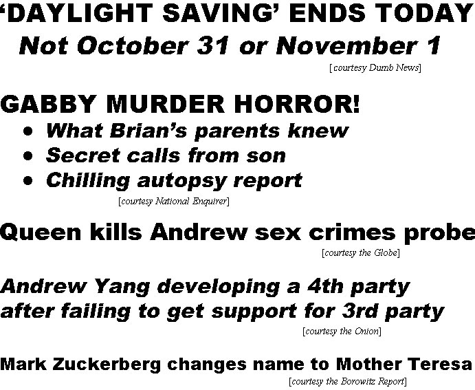 hed21111.jpg 'Daylight Saving' ends today, not October 31 or Noember 1 (Dumb News); Gabby murder horror! What Brian's parents knew, secret calls from son, chilling autopsy report (Enquirer); Queen kills Andrew sex crimes probe (Globe); Andrew Yang developing a 4th party after failing to get support for 3rd party  (Onion); Mark Zuckerberg changes name to Mother Teresa (Borowitz)