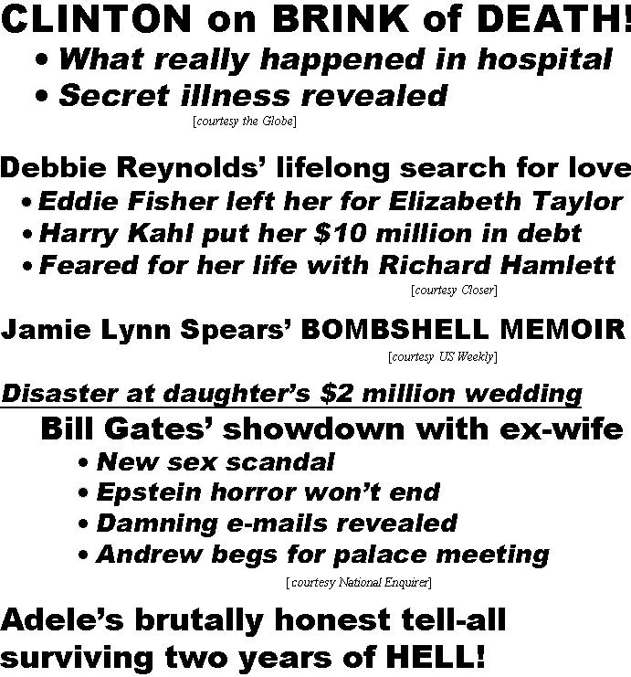 hed21112.jpg Clinton on brink of death, what really happened in hospital, secret illness revealed (Globe); Debbie Reynolds' lifelong search for love, Eddie Fisher left her for Elizabeth Taylor, Harry Kahl put her $10 million in debt, feared for her life with Richard Hamlett (Closer); Jamie Lynn Spears' bombshell memoir (US Weekly); Disaster at daughter's $2 million wedding, Bill Gates' showdown with ex-wife, new sex scndal, Epstein horror won't end, Damning e-mails revealed, Andrew begs for palace meeting (Enquirer); Adele's brutally honest tell-all surviving two years of hell, gui8lt over divorce & struggles as mother, truth about dramatic 100-lb. weight loss, facing body-shamers & finding love again (US)
