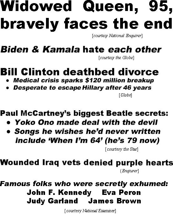 hed21121.jpg Widowed Queen, 95, bravely faces the end (Enquirer); Biden & Kamala hate each other (Globe); Bill Clinton deathbed divorce, medical crisis sparks $120 million breakup, desperate to excape Hillary after 46 years (Globe); Paul McCarney''s biggest Beatle secrets: Yoko Ono made deal with the devil, songs he wishes he'd never written include "When I'm 64" (he's 79 now) (Star); Wounded Iraq vets denied purple hearts (Enquirer); Famous folks who were secretly exhumbed: John F. Kennedy, Eva Peron, Judy Garland, James Brown (Examiner)