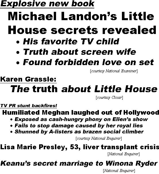 hed21123.jpg Explosive new book, Michael Landon's Little House secrets revealed, his favorite TV child, truth about his screen wife, found forbidden love on set (Esxaminer); Karen Grassle: The truth about Little House (Closer); TV PR stunt backfires! Humiliated Meghan laughed out of Hollywood, exposed as cash=hunrgy phony on Ellen's show, fails to stop damage caused by hee royal lies, shunned by A-listers as brazen social climber (Examiner); Lisa Marie Presley, 53, liver transplant crisis (Enquirer); Kanu's secret marriage to Winona Ryder (Enquirer)