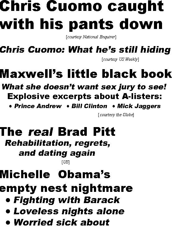 hed211241.jpg Chris Cuomo caught with his pants down (Enquirer); Chris Cuomo: What he's still hiding (US Weekly); Maxwell's little black book, what she doesn't want sex jury to see! Explosive excerpts about A-listers, Prince Andrew, Bill Clinton, Mick Jaggers (Globe), The real Brad Pitt, Rehabilitation, rregrets, and dating again (US); Michelle Obama's empty next nightmare, fighting with Barack, loveless nights alone, worried sick about Sasha & Malia ()Examiner); Alec Baldwin: I didn't pull the trigger (In Touch))