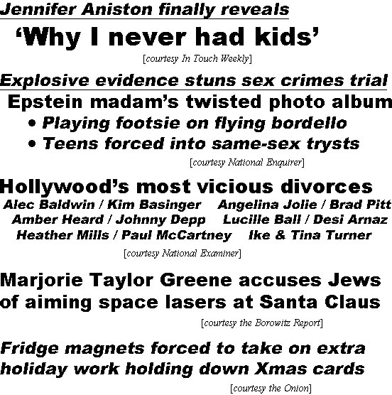 hed22011.jpg Jennifer Aniston finally reveals 'Why I never had kids" (In Touch); Explosive evidence stuns sex crimes trial, Epstein madam's twisted photo album, playing footsie on flying bordello, teens forced into same-sex trysts (Enquirer); Hollywood's most vicious divorces, Alec Baldwin / Kim Basinger, Angelina Jolie / Brad Pitt, Amber Heard / Johnny Depp, Lucille Ball / Desi Arnaz, Heather Mills / Paul McCartney, Ike & Tina Turner (Examiner); Marjorie Taylor Greene accuses Jews of aiming space lasers at Santa Claus (Borowitz); Fridge magnets forced to take on extra holiday word holding down Xmas cards (Onion)