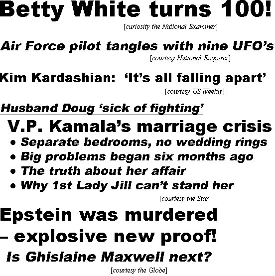 hed22012.jpg Betty Whiate turns 100! (curiosity National Examiner); Air Force pilot tangles with nine UFO's (Enquirrer); Kim Kardashian: 'It's all falling apart' (US); Husband Doug "sick of fighting,' V.P.  Kamala's marriage crisis!, Separate bedrooms, no weddikng rings; Big problems began six months ago; Truth about her affair; Why 1st Lady Jill can't stand her (Star); Epstein was murdered - explosive new proof! Is Ghislaine Maxwell next? (Globe)