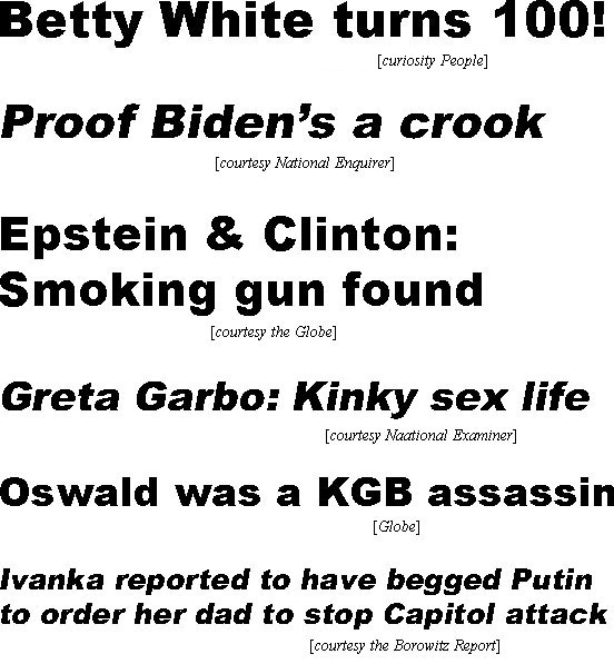 hed22013.jpg Betty White turns 100! (curiosity People); Proof Biden's a crook (Equirer); Epstein & Clinton: Smoking gun found (Globe); Greta Garbo: Kinky sex life (Examiner); Oswald was a KGB assassin (Globe); Ivanka reported to have begged Putin to order her dad to stop Capitol attack (Borowitz)