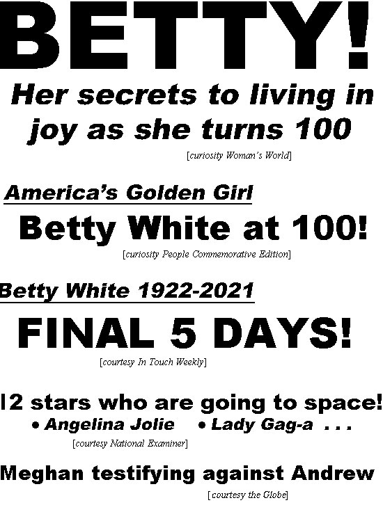 hed22014.jpg BETTY! Her secrets to living in joy as she turns 100 (curiosity Woman's World); Americas' Golden Girl, Betty White at 100 (curiosity People Commemorative Edition); Betty White 1922-2021, Final 5 days! (In Touch); 12 stars who are going to space: Angelina Jolie, Lady Gag-a, . . . (Examiner); Meghan testifying against Andrew (Globe); Kate's 40th birthday ruined, Prince William's affair scandal explodes (In Touch)