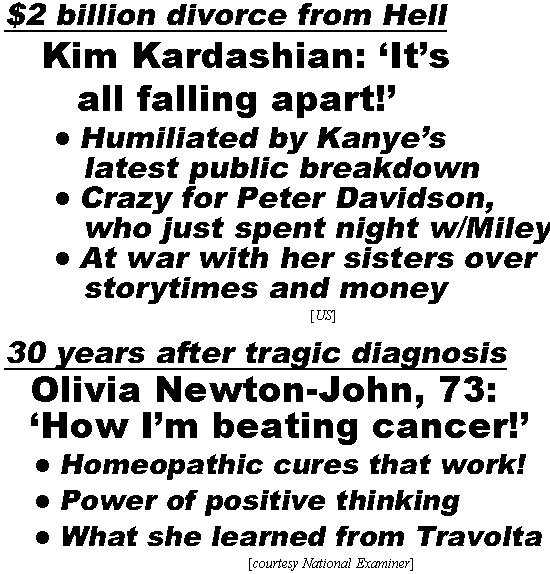 hed220212.jpg $2 billion divorce from Hell, Kim Kardashian "It's all falling apart!', humiliated by Kanye's latest public breakdown, crazy for Pete Davidson who just spent the night w/Miley, At war with her sisters over storytimes & money (US); 30 years after tragic disgnosis, Olivia Newton-John: 'How I'm beating cancer!' Homeopathic cures that work, power of positive thinking, what she learned from Travolta (Examiner)