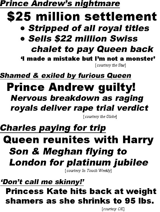 hed22022.jpg Prince Andrew's nightmare, $25 million settlement, stripped of all royal titles, sells $22 million Swiss chalet to pay Queen back, 'I made a mistake but I'm not a monster' (Star); Prince Andrew guilty! Nervous breakdown as raging royals deliver rape trial verdict (Globe); Charles paying for trip, Queen reunites with Harry, son & Meghan flying to London for platinum jubilee (In Touch); 'Don't call me skinny!' Princess Kate hits back at weight shamers as she shrinks to 95 lbs. (OK)