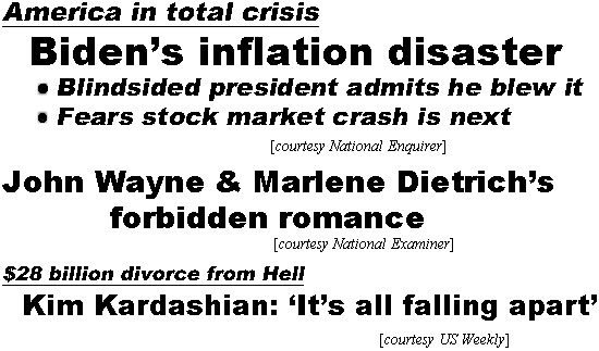 hed22022.jpg America in total crisis, Biden's inflation disaster, Blindsided prresident admits he blew it; Fears stock market crash is next (Enquirer); John Wayne & Marlene Dietrich's forbidden romance (Examiner); $28 billion divorce from Hell, Kim Kardashian: 'It's all falling apart' (US Weekly)