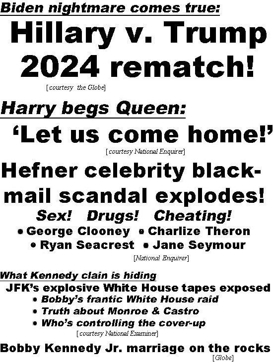 hed22023.jpg Biden nightmare comes true,Hillary v. Trump 2024 rematch (Globe); Harry begs Queen: 'Let us come home!' (Enquirer); Hefner celebrity blackmail scandal explodes! Sex! Drugs! Cheating! George Clooney, Charlize Theron, Ryan Seacrest, Jane Seymour (Enquirer); What Kennedy clan is hiding, JFK's explosive White House tapes exposed, Bobby's frantic White House raid, Truth about Monroe & Castro, Who's controlling the cover-up (Examiner); Bobby Kennedy Jr. marriage on the rocks (Globe)