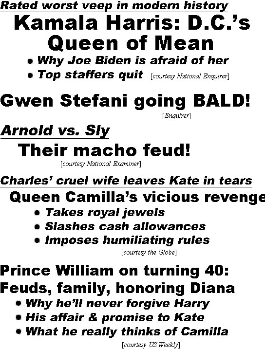 hed22031.jpg Rated worst veep in modern history, Kamala Harris D.C.'s Queen of Mean, Why Joe Biden is afraid of her, Top staffers qut (Enquirer); Gwen Stefani going bald (Enquirer); Arnold vs. Sly, Their macho feud (Examiner); Charles' cruel wife leaves Kate in tears, Queen Camilla's vicious revenge, Takes royal jewels, Slashes cash allowances, Imposes humiliating rules (Globe); Prince William on turning 40: Feuds, family honoring Diana, Why he;ll never forgive Hary, His affair & promise to Kate, What he really thinks of Camilla (US Weekly); Harry vs. the Queen, Fight erupts over his tell-all book (In Touch Weekly)