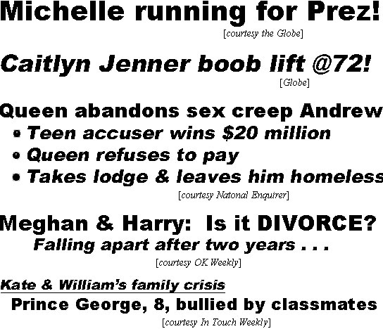hed22032.jpg Michelle running for Prrez (Globe); Caitlyn Jenner boob lift @71 (Globe); Queen abandons sex creep Andrew, teen accuser wins $20 million, Queen refuses to pay, takes lodge & leaves him homeless (Enquirer)); Meghan & Harry: Is it DIVORCE? Falling apart after two years (OK); Kate & William's family crisis, Prince George, 8, bullied by classmates (IT);