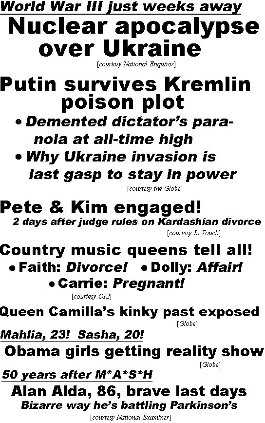 hed22034 World War III weeks away, Nuclear apocalypse over Ukraine (Enquirer); Putin survives Kremlin poison plot, Demented dictator's paranoia at all-time high, Why Ukraine invasion is last gasp to stay in power (Globe); Pete & Kim engaged! 2 days after judge rules on Kardashian divorce (In Touch); Country music qeens tell all! Faith: Divorce! Dolly: Affair! Carrie: Pregnant! (OK!); Queen Camilla's kinky past exposed (Globe); Mahlia, 23! Sasha, 20! Obama girls getting reality show (Globe); 50 years after M*A*S*H Alan Alda, 86 brave last days, bizarrre way he's battling Parkinson's (Examiner)