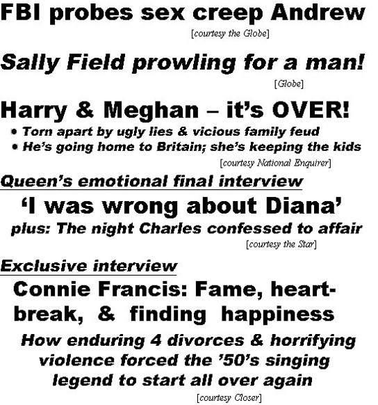 hed22041.jpg FBI probes sex creep Andrew (Globe); Sally Field prowling for a man! (Globe); Harry & Meghan - it's OVER! Torn apart by ugly lies & vicious family feud, he's going home to Britain; she's keeping the kids (Enquirer); Queen's emotional final intervieew, 'I was wrong about Diana', plus: The night Charles confessed to affair (Star); Exclusive interview, Connie Francis, fame, heartbreak & finding happiness, how enduring 4 divorces & horrifying violence forced the '50's singing legend to start all over again (Closer)