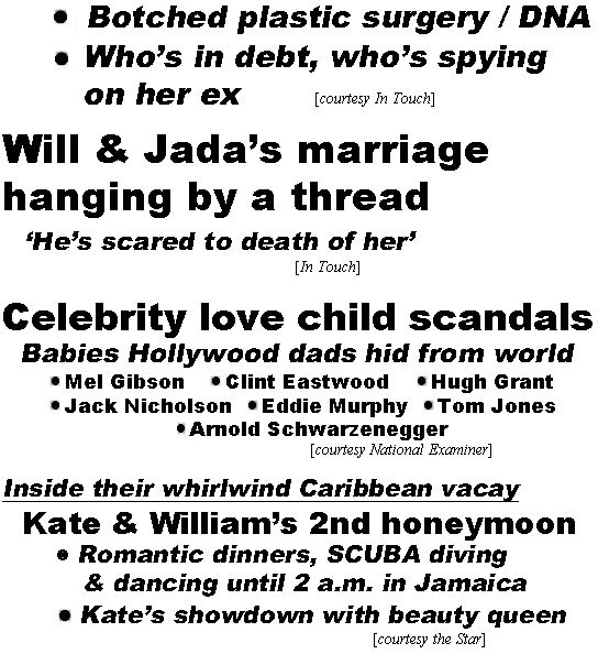 hed220422.jpg Will & Jada's marriage hanging by a thread, 'He's scared to death of her' (In Touch); Celebrity love child scandals, babies Hollywood dads hid from world, Mel Gibson, Clint Eastwood, Hugh Grant, Jack Nicholson, Eddie Murphy, Tom Jones, Arnold Schwarzenegger (Examiner); Inside their whirlwind Caribbean vacay, Kate & William's 2nd honeymoon, romantic dinners, SCUBA diving & dancing until 2 a.m. in Jamaica, Kate's showdown with beauty queen (Star)