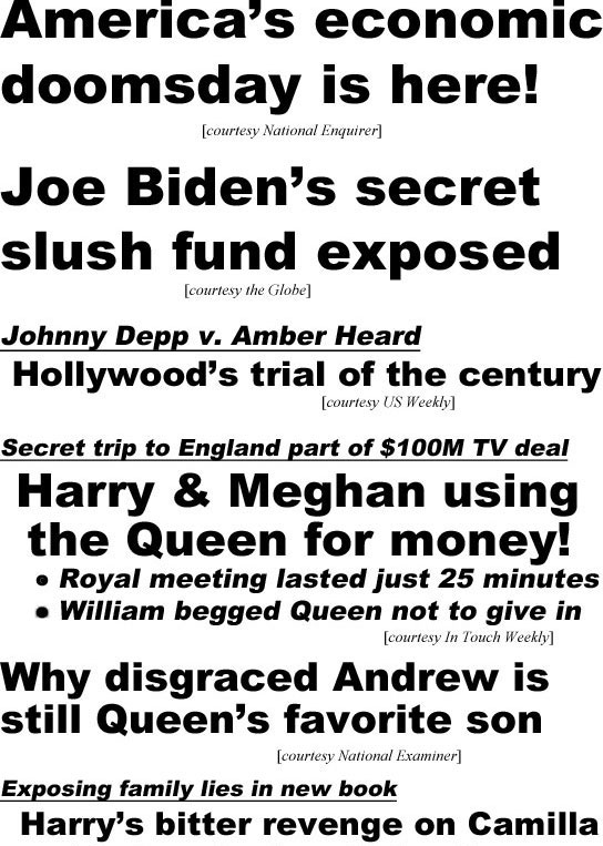 hed22052.jpg America's economic doomsday is here! (Enquirer); Joe Biden's secret slush fund exposed (Globe); Johnny Debb v. Amber Heard, Hollywood's trial of the century (US Weekly); Secret trip to England part of $100M TV deal, Harry & Meghan using the Queen for money! Royal meeting lasted just 25 minutes, William begged Queen not to give in (In Touch Weekly); Why disgraced Andrew is still Queen's favorite son (Examiner)