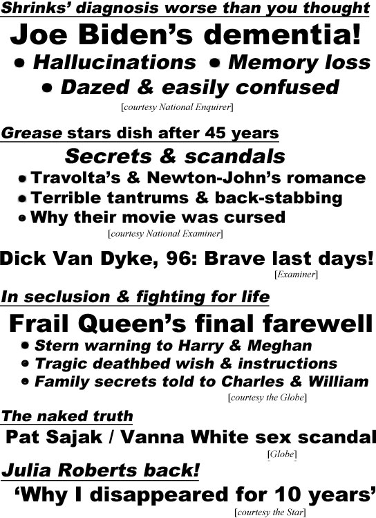 hed22053 Shrinks' diagnosis worse than you thought, Joe Biden's dementia!, hallucinations, memory loss, dazed & easily confused (Enquirer); Grease stars dish after 45 years, secrets & scandals,Travolta's & Newton-John's romance, terrible tantrums &  back-stabbing, why their movie was cursed (Examiner); Dick Van Dyke, 96, brave last days (Examiner); In seclusion & fightting for life,frail Queen's final faarewell, stern warning to Harry & Meghan, tragic deathbed wish & instructions, family secrets told to Charles & William (Globe); The naked truth, Pat Sajak / Vanna White sex scandal (Globe)