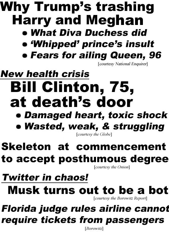 hed22054 Why Trump's trashing Harry and  Meghan, what Diva Duchess did, "whipped" prince's insult, fears for ailing Queen, 96 (Enquirer); New health crisis, Bill Clinton, 75, at death's door, damaged heart, toxic shock, wasted, weak & struggling (Examiner); Skeleton at commencement to accept posthumous degree (Onion); Twitter in chaos, Musk turns out to be a bot (Borowitz Report); Florida judge rules airline cannot require tickets from passengers (Borowitz)