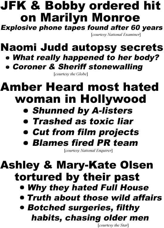 hed22062.jpg JFK & Bobby ordered hit on Marilyn Monroe, explosive phone tapes found after 60 years (Examiner); Naomi Judd autopsy secrets, what really happened to her body? Coroner & Sheriff stonewalling (Globe); Amber Heard most hated woman in Hollywood, shunned by A-listers, trashed as toxic liar, cut from film projects, blamed fired PR team (Enquirer); Ashley & Mary-Kate Olsen tortured by their past, why they hated Full House, truth about those wild affairs, botched surgeries, filthy habits, chasing older men (Star)