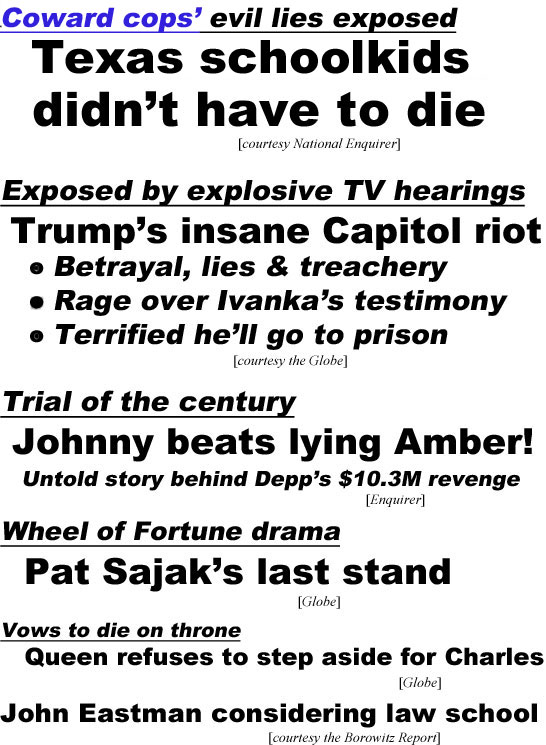 hed22064.pg Coward cops' evil lies exposed, Texas schoolkids didn't have to die (Enquirer); Exposed by explosive TV hearings, Trump's insane Capitol riot, betrayal, lies & treachery, rage over Ivanka's testimony, terrified he'll go to prison Globe); Trial of the century, Johnny beats lying Amber! untold story behind Depp's $10.3M revenge (Enquirer);