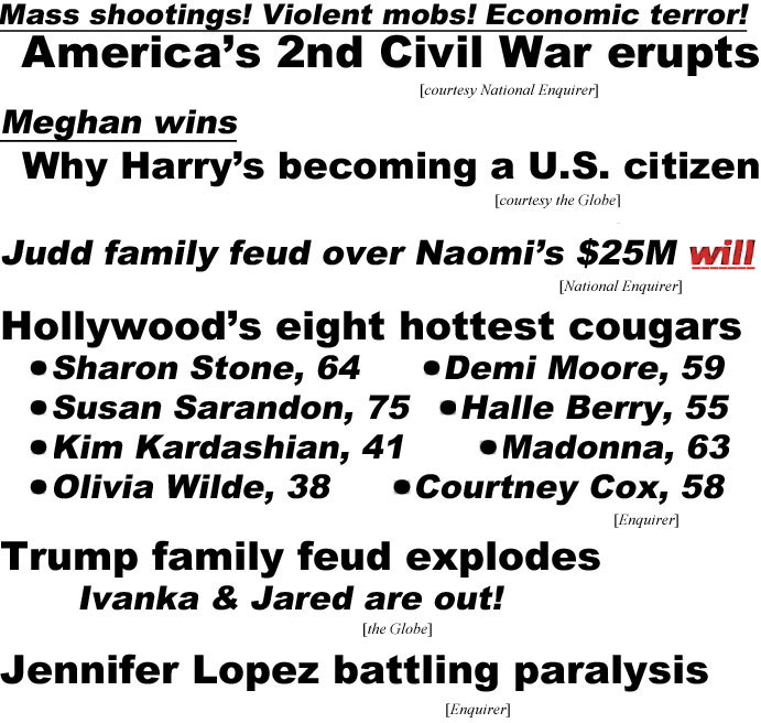 hed22081.jpg Mass shootings, violent mobs, economic terror! America's 2nd Civil War erupts (Enquirer); Meghan wins, Why Harry's becoming a U.S. citizen (Globe); Judd family feud over Naomi's $25M will (Enquirer); Hollywood's eight hottest cougars, Sharon Stone 64, Demi Moore 59, Susan Sarandon 75, Halle Berry 55, Kim Kardashian 41, Madonna 63, Olivia Wilde 38, Courtney Cox 58 (Enquirer); Trump family feud explodes, Ivanka & Jared are out! (Globe); Jennifer Lopez battling paralysis (Enquirer)