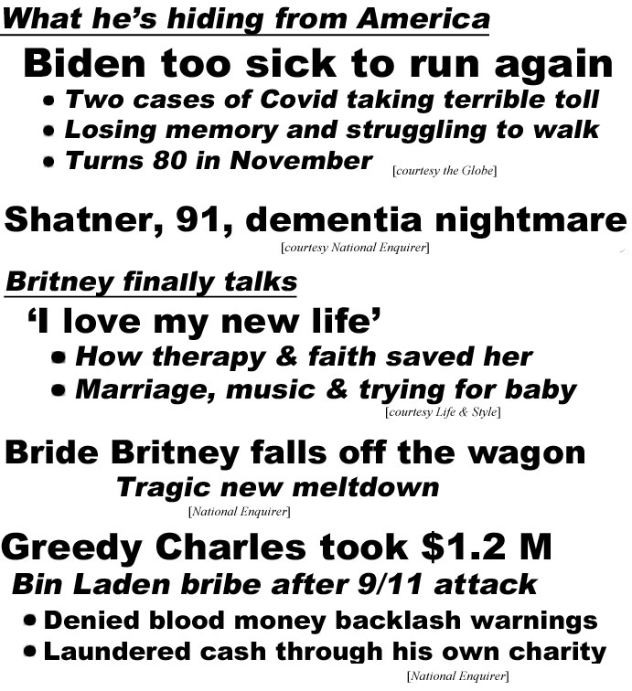 hed22084.jpg What he's hiding from America, Biden too sick to run again, Two cases of Covid taking terrible toll, losing memory and struggling to walk, turns 80 in November (Globe); Shatner, 91, dementia nightmre (Enquirer); Britney finally talks, 'I love my new life,' How therapy & faith saved her, marriage, music & trying for baby (Life & Style); Bride Britney falls off the wagon, tragic new meltdown (Enquirer); Greedy Charles took $1.2 M, Bin Laden bribe after 9/11 attack, denied blood money backwash warnings, laundered cash through his own charity (Enquirer)