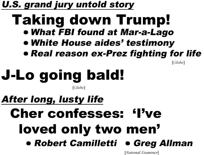 hed220912.jpg U.S. grand jury untold story, Taking down Trump! What FBI found at Mar-a-Lago, White House aides' testimony, real reason ex-Prez fighting for life (Globe); J-Lo going bald! (Globe); After long lusty life, Cher confesses: 'I've loved only two men' Robert Camilletti, Greg Allman (Examiner)
